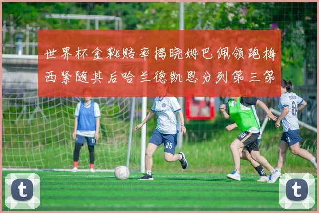世界杯金靴赔率揭晓姆巴佩领跑梅西紧随其后哈兰德凯恩分列第三第四