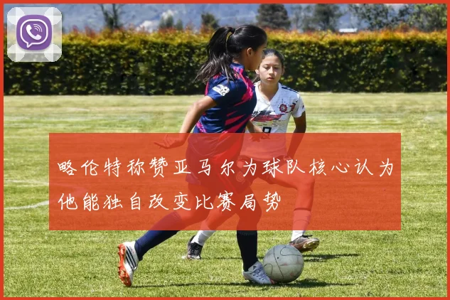略伦特称赞亚马尔为球队核心认为他能独自改变比赛局势