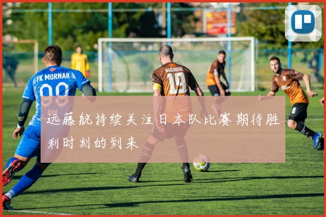 远藤航持续关注日本队比赛期待胜利时刻的到来