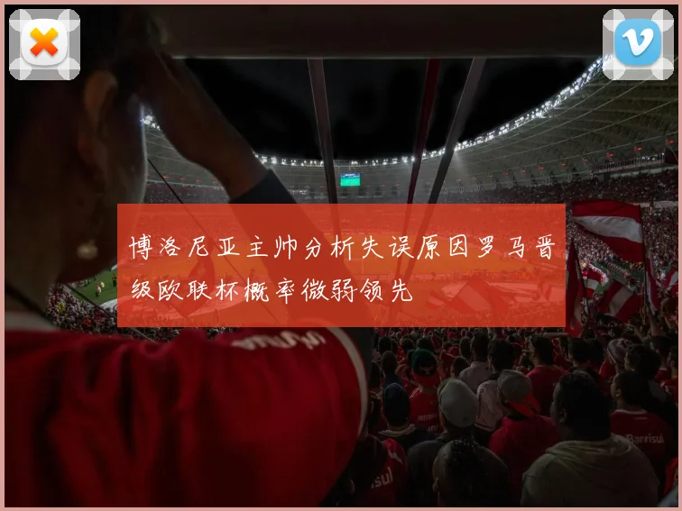 博洛尼亚主帅分析失误原因罗马晋级欧联杯概率微弱领先