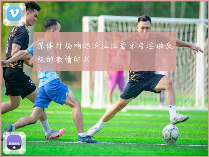 深体外场响起沙拉拉音乐与运动交织的激情时刻