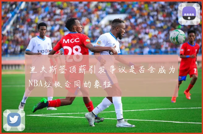 里夫斯签顶薪引发争议是否会成为NBA垃圾合同的象征