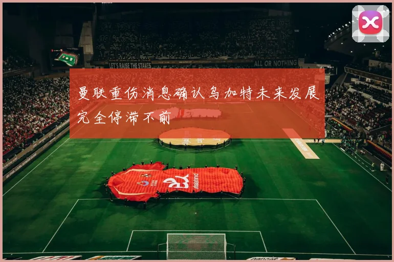 曼联重伤消息确认乌加特未来发展完全停滞不前