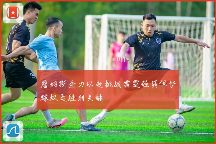 詹姆斯全力以赴挑战雷霆强调保护球权是胜利关键