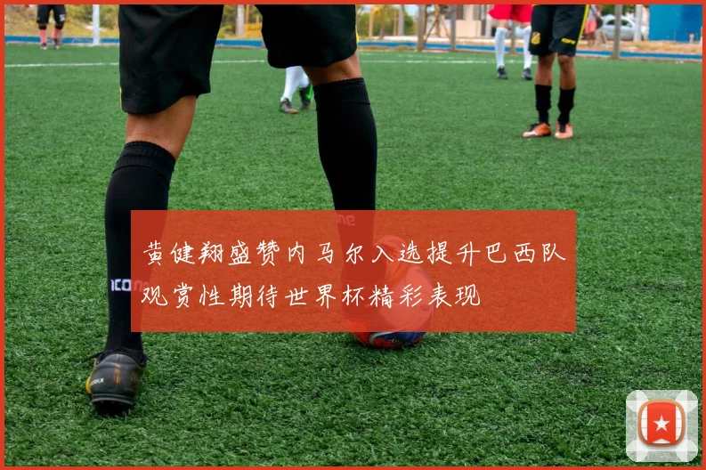 黄健翔盛赞内马尔入选提升巴西队观赏性期待世界杯精彩表现