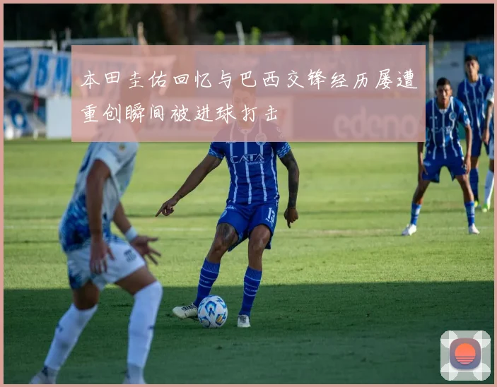 本田圭佑回忆与巴西交锋经历屡遭重创瞬间被进球打击