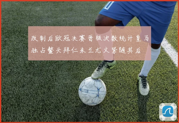 改制后欧冠决赛晋级次数统计皇马独占鳌头拜仁米兰尤文紧随其后