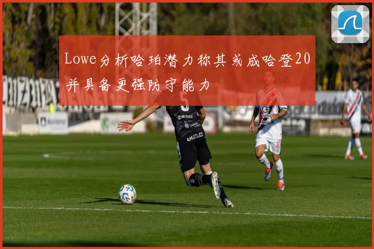 Lowe分析哈珀潜力称其或成哈登20并具备更强防守能力