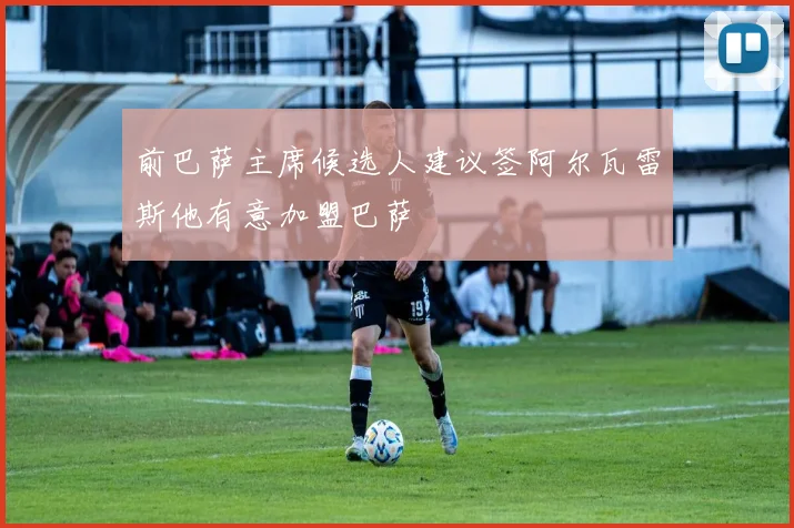 前巴萨主席候选人建议签阿尔瓦雷斯他有意加盟巴萨