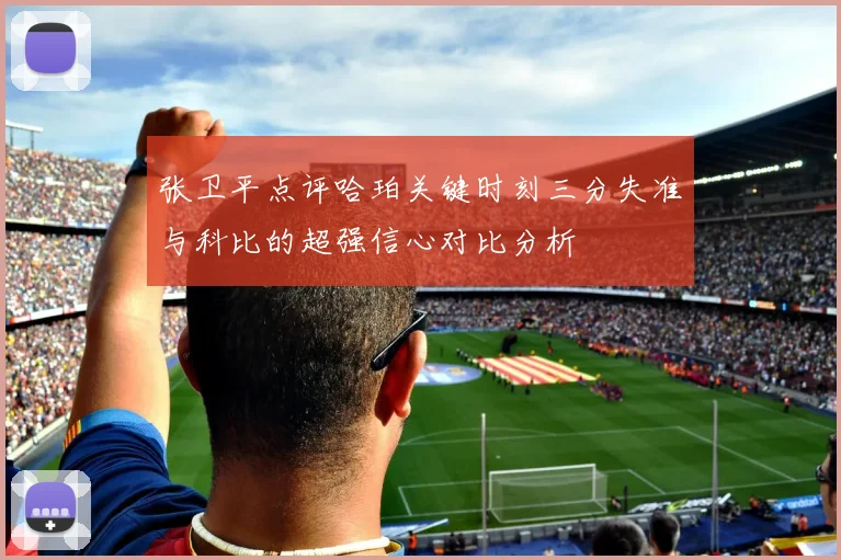 张卫平点评哈珀关键时刻三分失准与科比的超强信心对比分析