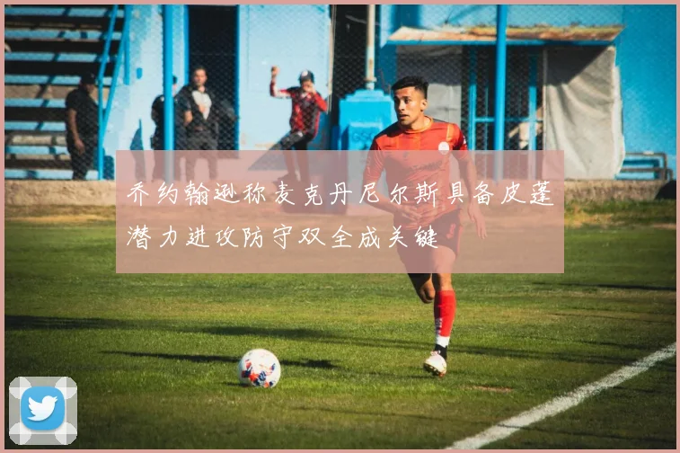 乔约翰逊称麦克丹尼尔斯具备皮蓬潜力进攻防守双全成关键
