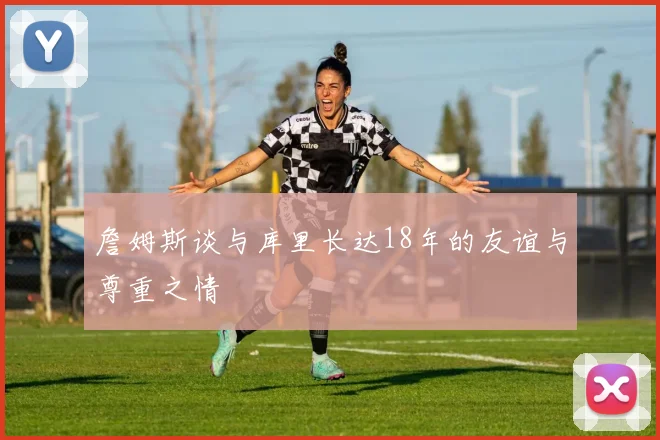 詹姆斯谈与库里长达18年的友谊与尊重之情