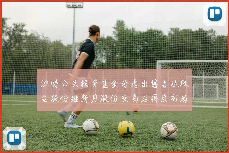 沙特公共投资基金考虑出售吉达联合股份继新月股份交易后再度布局调整