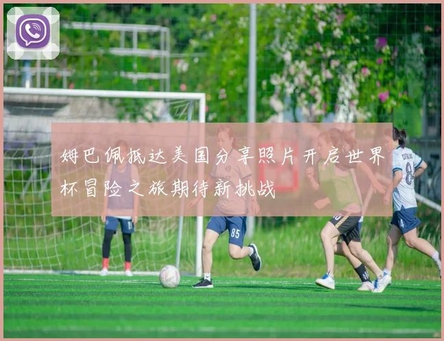 姆巴佩抵达美国分享照片开启世界杯冒险之旅期待新挑战