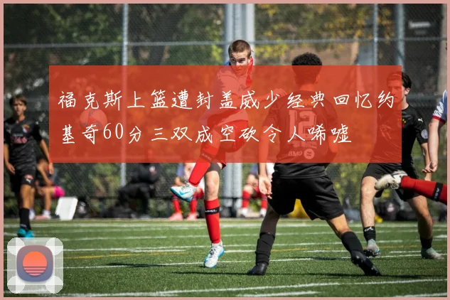 福克斯上篮遭封盖威少经典回忆约基奇60分三双成空砍令人唏嘘