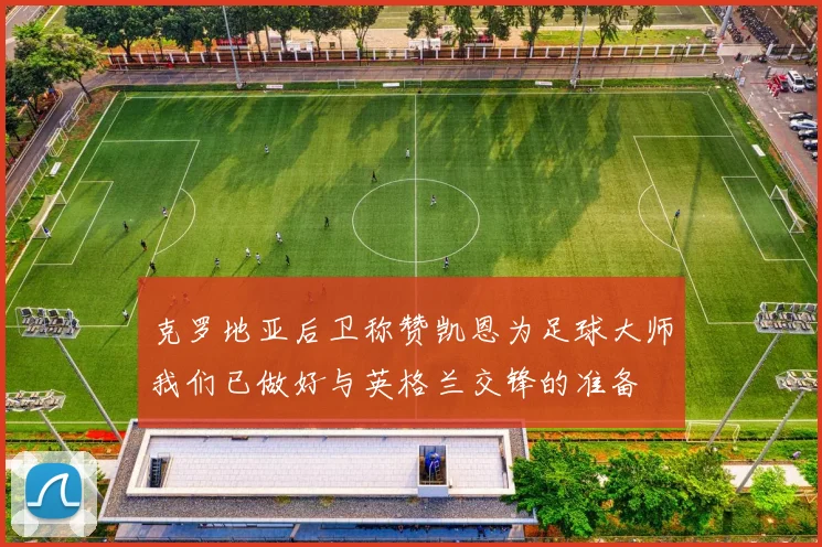 克罗地亚后卫称赞凯恩为足球大师我们已做好与英格兰交锋的准备