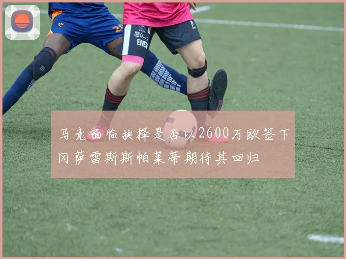 马竞面临抉择是否以2600万欧签下冈萨雷斯斯帕莱蒂期待其回归
