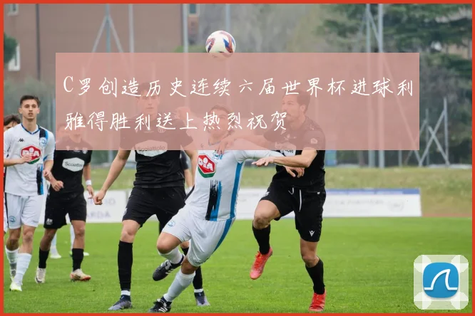 C罗创造历史连续六届世界杯进球利雅得胜利送上热烈祝贺