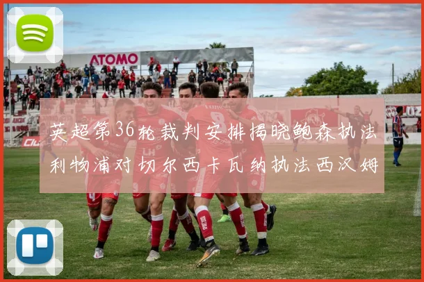 英超第36轮裁判安排揭晓鲍森执法利物浦对切尔西卡瓦纳执法西汉姆对阿森纳