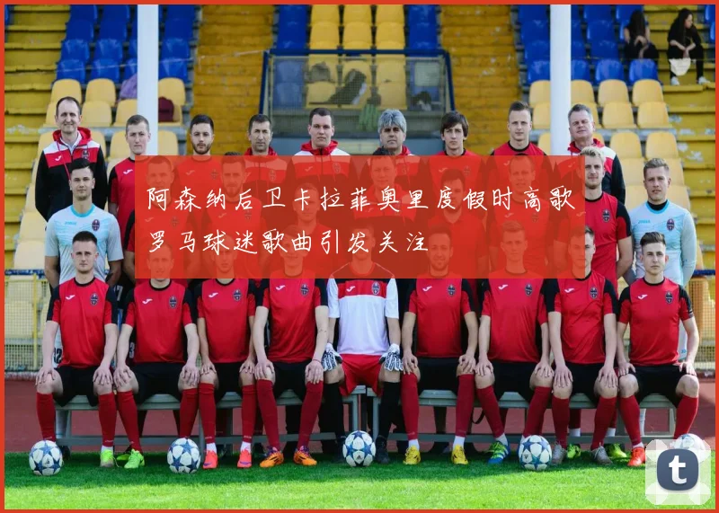 阿森纳后卫卡拉菲奥里度假时高歌罗马球迷歌曲引发关注