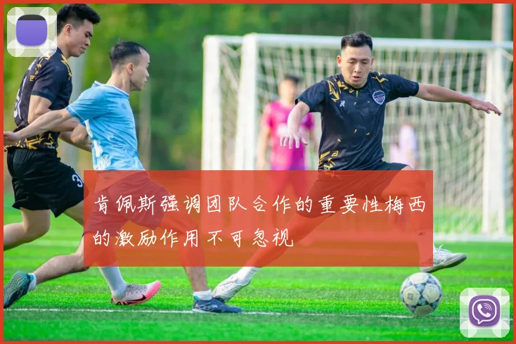 肯佩斯强调团队合作的重要性梅西的激励作用不可忽视