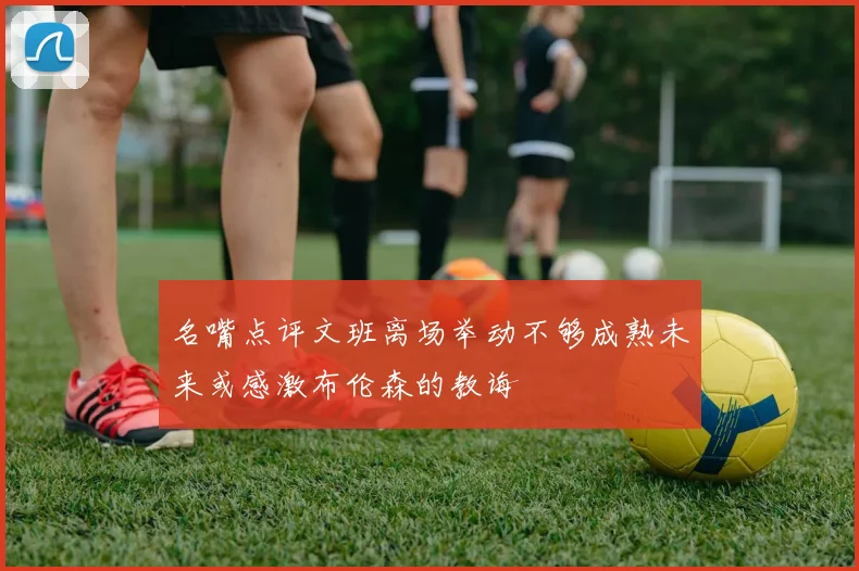 名嘴点评文班离场举动不够成熟未来或感激布伦森的教诲