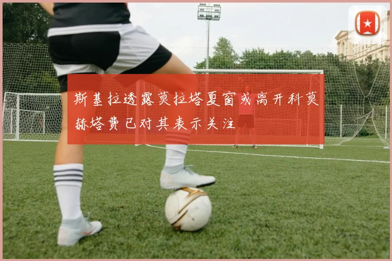 斯基拉透露莫拉塔夏窗或离开科莫赫塔费已对其表示关注