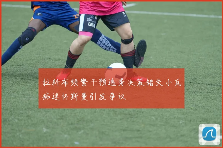 拉科布频繁干预选秀决策错失小瓦痴迷怀斯曼引发争议