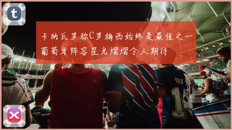 卡纳瓦罗称C罗梅西始终是最佳之一葡萄牙阵容星光熠熠令人期待
