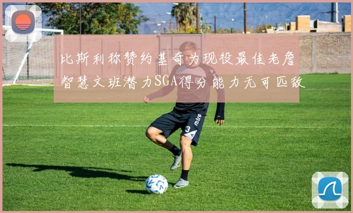 比斯利称赞约基奇为现役最佳老詹智慧文班潜力SGA得分能力无可匹敌