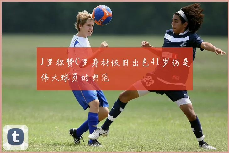 J罗称赞C罗身材依旧出色41岁仍是伟大球员的典范