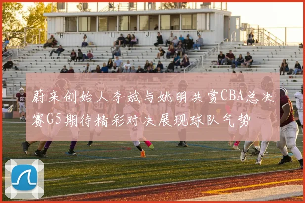 蔚来创始人李斌与姚明共赏CBA总决赛G5期待精彩对决展现球队气势