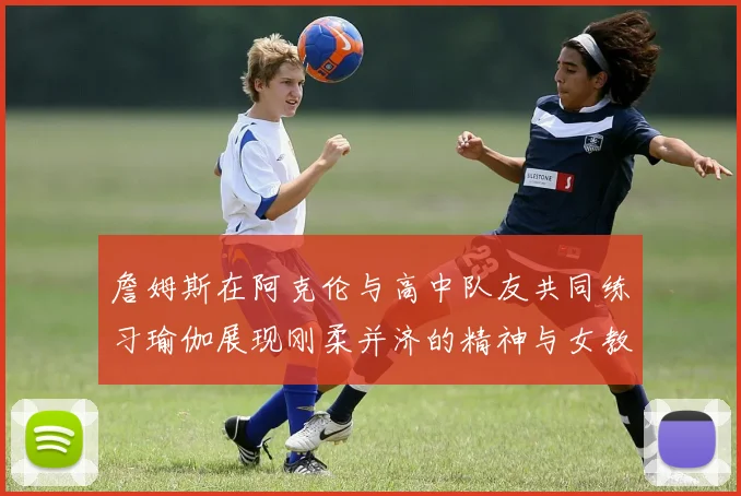 詹姆斯在阿克伦与高中队友共同练习瑜伽展现刚柔并济的精神与女教练合影留念
