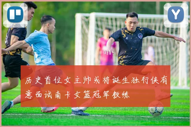 历史首位女主帅或将诞生独行侠有意面试南卡女篮冠军教练